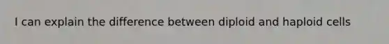 I can explain the difference between diploid and haploid cells
