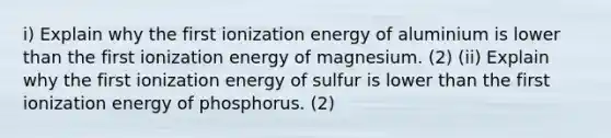 i) Explain why the first ionization energy of aluminium is lower than the first ionization energy of magnesium. (2) (ii) Explain why the first ionization energy of sulfur is lower than the first ionization energy of phosphorus. (2)