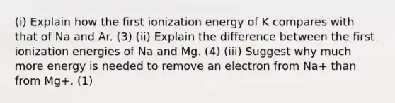 (i) Explain how the first ionization energy of K compares with that of Na and Ar. (3) (ii) Explain the difference between the first ionization energies of Na and Mg. (4) (iii) Suggest why much more energy is needed to remove an electron from Na+ than from Mg+. (1)