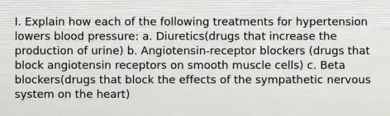 I. Explain how each of the following treatments for hypertension lowers blood pressure: a. Diuretics(drugs that increase the production of urine) b. Angiotensin-receptor blockers (drugs that block angiotensin receptors on smooth muscle cells) c. Beta blockers(drugs that block the effects of the sympathetic nervous system on the heart)