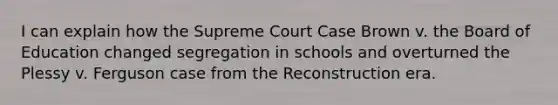 I can explain how the Supreme Court Case Brown v. the Board of Education changed segregation in schools and overturned the Plessy v. Ferguson case from the Reconstruction era.