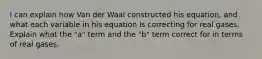 I can explain how Van der Waal constructed his equation, and what each variable in his equation is correcting for real gases. Explain what the "a" term and the "b" term correct for in terms of real gases.