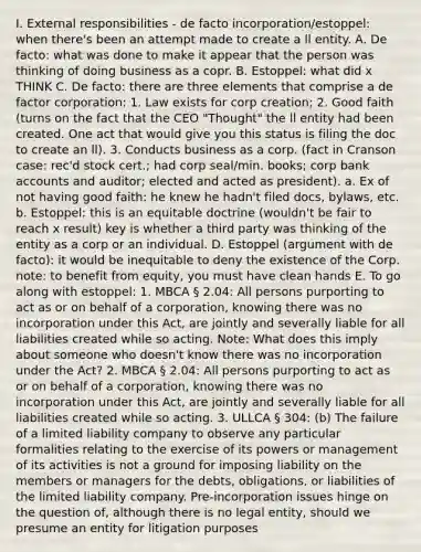 I. External responsibilities - de facto incorporation/estoppel: when there's been an attempt made to create a ll entity. A. De facto: what was done to make it appear that the person was thinking of doing business as a copr. B. Estoppel: what did x THINK C. De facto: there are three elements that comprise a de factor corporation: 1. Law exists for corp creation; 2. Good faith (turns on the fact that the CEO "Thought" the ll entity had been created. One act that would give you this status is filing the doc to create an ll). 3. Conducts business as a corp. (fact in Cranson case: rec'd stock cert.; had corp seal/min. books; corp bank accounts and auditor; elected and acted as president). a. Ex of not having good faith: he knew he hadn't filed docs, bylaws, etc. b. Estoppel: this is an equitable doctrine (wouldn't be fair to reach x result) key is whether a third party was thinking of the entity as a corp or an individual. D. Estoppel (argument with de facto): it would be inequitable to deny the existence of the Corp. note: to benefit from equity, you must have clean hands E. To go along with estoppel: 1. MBCA § 2.04: All persons purporting to act as or on behalf of a corporation, knowing there was no incorporation under this Act, are jointly and severally liable for all liabilities created while so acting. Note: What does this imply about someone who doesn't know there was no incorporation under the Act? 2. MBCA § 2.04: All persons purporting to act as or on behalf of a corporation, knowing there was no incorporation under this Act, are jointly and severally liable for all liabilities created while so acting. 3. ULLCA § 304: (b) The failure of a limited liability company to observe any particular formalities relating to the exercise of its powers or management of its activities is not a ground for imposing liability on the members or managers for the debts, obligations, or liabilities of the limited liability company. Pre-incorporation issues hinge on the question of, although there is no legal entity, should we presume an entity for litigation purposes