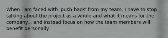 When I am faced with 'push-back' from my team, I have to stop talking about the project as a whole and what it means for the company... and instead focus on how the team members will benefit personally.