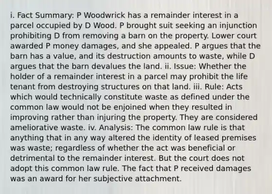 i. Fact Summary: P Woodwrick has a remainder interest in a parcel occupied by D Wood. P brought suit seeking an injunction prohibiting D from removing a barn on the property. Lower court awarded P money damages, and she appealed. P argues that the barn has a value, and its destruction amounts to waste, while D argues that the barn devalues the land. ii. Issue: Whether the holder of a remainder interest in a parcel may prohibit the life tenant from destroying structures on that land. iii. Rule: Acts which would technically constitute waste as defined under the common law would not be enjoined when they resulted in improving rather than injuring the property. They are considered ameliorative waste. iv. Analysis: The common law rule is that anything that in any way altered the identity of leased premises was waste; regardless of whether the act was beneficial or detrimental to the remainder interest. But the court does not adopt this common law rule. The fact that P received damages was an award for her subjective attachment.