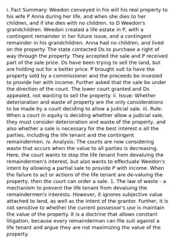 i. Fact Summary: Weedon conveyed in his will his real property to his wife P Anna during her life, and when she dies to her children, and if she dies with no children, to D Weedon's grandchildren. Weedon created a life estate in P, with a contingent remainder in her future issue, and a contingent remainder in his grandchildren. Anna had no children, and lived on the property. The state contacted Ds to purchase a right of way through the property. They accepted the sale and P received part of the sale price. Ds have been trying to sell the land, but are holding out for a better price. P brought suit to have the property sold by a commissioner and the proceeds be invested to provide her with income. Further asked that the sale be under the direction of the court. The lower court granted and Ds appealed, not wanting to sell the property. ii. Issue: Whether deterioration and waste of property are the only considerations to be made by a court deciding to allow a judicial sale. iii. Rule: When a court in equity is deciding whether allow a judicial sale, they must consider deterioration and waste of the property, and also whether a sale is necessary for the best interest o all the parties, including the life tenant and the contingent remaindermen. iv. Analysis: The courts are now considering waste that occurs when the value to all parties is decreasing. Here, the court wants to stop the life tenant from devaluing the remaindermen's interest, but also wants to effectuate Weedon's intent by allowing a partial sale to provide P with income. When the failure to act or actions of the life tenant are de-valuing the property, then the court can order a sale. 1. The law of waste - a mechanism to prevent the life tenant from devaluing the remaindermen's interests. However, it ignores subjective value attached to land, as well as the intent of the grantor. Further, it is not sensitive to whether the current possessor's use is maintain the value of the property. It is a doctrine that allows constant litigation, because every remainderman can file suit against a life tenant and argue they are not maximizing the value of the property.