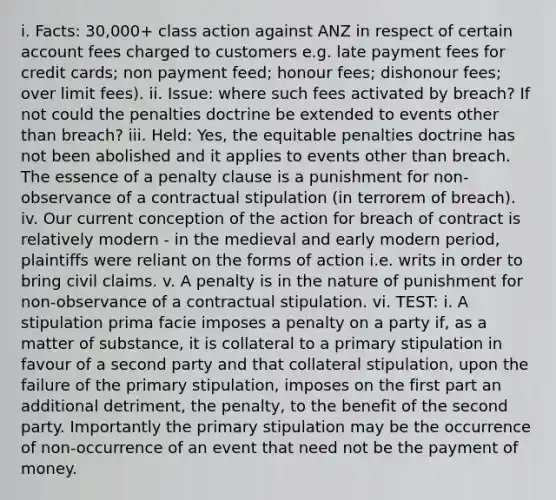 i. Facts: 30,000+ class action against ANZ in respect of certain account fees charged to customers e.g. late payment fees for credit cards; non payment feed; honour fees; dishonour fees; over limit fees). ii. Issue: where such fees activated by breach? If not could the penalties doctrine be extended to events other than breach? iii. Held: Yes, the equitable penalties doctrine has not been abolished and it applies to events other than breach. The essence of a penalty clause is a punishment for non-observance of a contractual stipulation (in terrorem of breach). iv. Our current conception of the action for breach of contract is relatively modern - in the medieval and early modern period, plaintiffs were reliant on the forms of action i.e. writs in order to bring civil claims. v. A penalty is in the nature of punishment for non-observance of a contractual stipulation. vi. TEST: i. A stipulation prima facie imposes a penalty on a party if, as a matter of substance, it is collateral to a primary stipulation in favour of a second party and that collateral stipulation, upon the failure of the primary stipulation, imposes on the first part an additional detriment, the penalty, to the benefit of the second party. Importantly the primary stipulation may be the occurrence of non-occurrence of an event that need not be the payment of money.