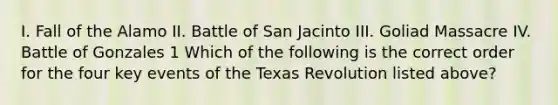 I. Fall of the Alamo II. Battle of San Jacinto III. Goliad Massacre IV. Battle of Gonzales 1 Which of the following is the correct order for the four key events of the Texas Revolution listed above?