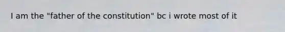 I am the "father of the constitution" bc i wrote most of it