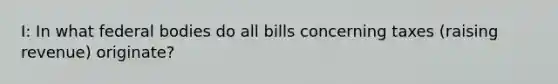 I: In what federal bodies do all bills concerning taxes (raising revenue) originate?