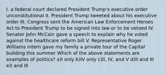 I. a federal court declared President Trump's executive order unconstitutional II. President Trump tweeted about his executive order III. Congress sent the American Law Enforcement Heroes Act to President Trump to be signed into law or to be vetoed IV. Senator John McCain gave a speech to explain why he voted against the healthcare reform bill V. Representative Roger Williams intern gave my family a private tour of the Capital building this summer Which of the above statements are examples of politics? a)I only b)IV only c)II, IV, and V d)II and III e)I and III