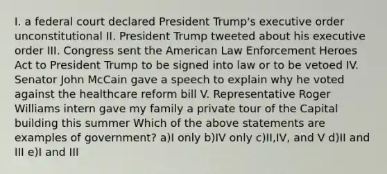 I. a federal court declared President Trump's executive order unconstitutional II. President Trump tweeted about his executive order III. Congress sent the American Law Enforcement Heroes Act to President Trump to be signed into law or to be vetoed IV. Senator John McCain gave a speech to explain why he voted against the healthcare reform bill V. Representative Roger Williams intern gave my family a private tour of the Capital building this summer Which of the above statements are examples of government? a)I only b)IV only c)II,IV, and V d)II and III e)I and III