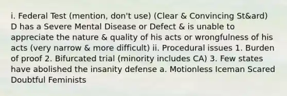 i. Federal Test (mention, don't use) (Clear & Convincing St&ard) D has a Severe Mental Disease or Defect & is unable to appreciate the nature & quality of his acts or wrongfulness of his acts (very narrow & more difficult) ii. Procedural issues 1. Burden of proof 2. Bifurcated trial (minority includes CA) 3. Few states have abolished the insanity defense a. Motionless Iceman Scared Doubtful Feminists