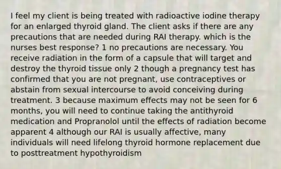 I feel my client is being treated with radioactive iodine therapy for an enlarged thyroid gland. The client asks if there are any precautions that are needed during RAI therapy. which is the nurses best response? 1 no precautions are necessary. You receive radiation in the form of a capsule that will target and destroy the thyroid tissue only 2 though a pregnancy test has confirmed that you are not pregnant, use contraceptives or abstain from sexual intercourse to avoid conceiving during treatment. 3 because maximum effects may not be seen for 6 months, you will need to continue taking the antithyroid medication and Propranolol until the effects of radiation become apparent 4 although our RAI is usually affective, many individuals will need lifelong thyroid hormone replacement due to posttreatment hypothyroidism