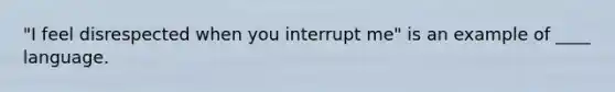 "I feel disrespected when you interrupt me" is an example of ____ language.