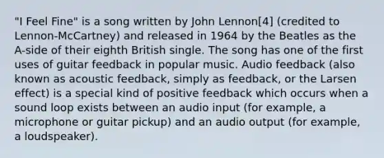 "I Feel Fine" is a song written by John Lennon[4] (credited to Lennon-McCartney) and released in 1964 by the Beatles as the A-side of their eighth British single. The song has one of the first uses of guitar feedback in popular music. Audio feedback (also known as acoustic feedback, simply as feedback, or the Larsen effect) is a special kind of positive feedback which occurs when a sound loop exists between an audio input (for example, a microphone or guitar pickup) and an audio output (for example, a loudspeaker).