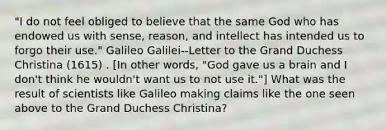 "I do not feel obliged to believe that the same God who has endowed us with sense, reason, and intellect has intended us to forgo their use." Galileo Galilei--Letter to the Grand Duchess Christina (1615) . [In other words, "God gave us a brain and I don't think he wouldn't want us to not use it."] What was the result of scientists like Galileo making claims like the one seen above to the Grand Duchess Christina?