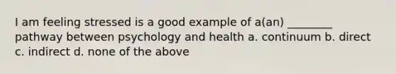 I am feeling stressed is a good example of a(an) ________ pathway between psychology and health a. continuum b. direct c. indirect d. none of the above