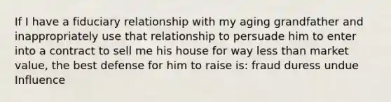 If I have a fiduciary relationship with my aging grandfather and inappropriately use that relationship to persuade him to enter into a contract to sell me his house for way less than market value, the best defense for him to raise is: fraud duress undue Influence