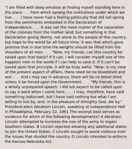 "I am filled with deep emotion at finding myself standing here in the place . . . from which sprang the institutions under which we live. . . . I have never had a feeling politically that did not spring from the sentiments embodied in the Declaration of Independence. . . . It was not the mere matter of the separation of the colonies from the mother land; but something in that Declaration giving liberty, not alone to the people of this country, but hope to the world for all future time. It was that which gave promise that in due time the weights should be lifted from the shoulders of all men. . . . "Now, my friends, can this country be saved upon that basis? If it can, I will consider myself one of the happiest men in the world if I can help to save it. If it can't be saved upon that principle, it will be truly awful. "Now, in my view of the present aspect of affairs, there need be no bloodshed and war. . . . And I may say in advance, there will be no blood shed unless it be forced upon the Government. . . . "My friends, this is a wholly unprepared speech. I did not expect to be called upon to say a word when I came here. . . . I may, therefore, have said something indiscreet, but I have said nothing but what I am willing to live by, and, in the pleasure of Almighty God, die by." President-elect Abraham Lincoln, speaking at Independence Hall in Philadelphia, February 22, 1861 The excerpt best serves as evidence for which of the following developments? A Abraham Lincoln attempted to increase the size of the army to regain Southern states. B Lincoln rejected allowing any additional states to join the United States. C Lincoln sought to avoid violence over the issues that divided the country. D Lincoln intended to enforce the Kansas-Nebraska Act.