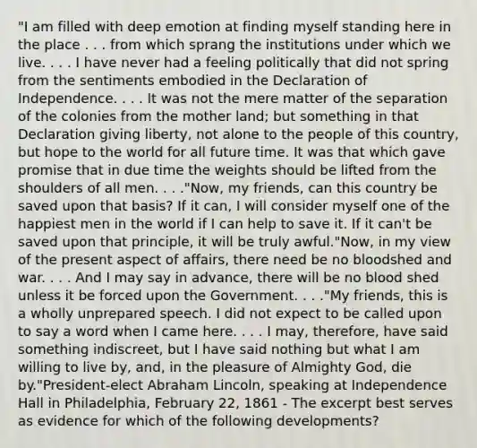 "I am filled with deep emotion at finding myself standing here in the place . . . from which sprang the institutions under which we live. . . . I have never had a feeling politically that did not spring from the sentiments embodied in the Declaration of Independence. . . . It was not the mere matter of the separation of the colonies from the mother land; but something in that Declaration giving liberty, not alone to the people of this country, but hope to the world for all future time. It was that which gave promise that in due time the weights should be lifted from the shoulders of all men. . . ."Now, my friends, can this country be saved upon that basis? If it can, I will consider myself one of the happiest men in the world if I can help to save it. If it can't be saved upon that principle, it will be truly awful."Now, in my view of the present aspect of affairs, there need be no bloodshed and war. . . . And I may say in advance, there will be no blood shed unless it be forced upon the Government. . . ."My friends, this is a wholly unprepared speech. I did not expect to be called upon to say a word when I came here. . . . I may, therefore, have said something indiscreet, but I have said nothing but what I am willing to live by, and, in the pleasure of Almighty God, die by."President-elect Abraham Lincoln, speaking at Independence Hall in Philadelphia, February 22, 1861 - The excerpt best serves as evidence for which of the following developments?