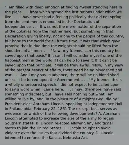 "I am filled with deep emotion at finding myself standing here in the place . . . from which sprang the institutions under which we live. . . . I have never had a feeling politically that did not spring from the sentiments embodied in the Declaration of Independence. . . . It was not the mere matter of the separation of the colonies from the mother land; but something in that Declaration giving liberty, not alone to the people of this country, but hope to the world for all future time. It was that which gave promise that in due time the weights should be lifted from the shoulders of all men. . . . "Now, my friends, can this country be saved upon that basis? If it can, I will consider myself one of the happiest men in the world if I can help to save it. If it can't be saved upon that principle, it will be truly awful. "Now, in my view of the present aspect of affairs, there need be no bloodshed and war. . . . And I may say in advance, there will be no blood shed unless it be forced upon the Government. . . . "My friends, this is a wholly unprepared speech. I did not expect to be called upon to say a word when I came here. . . . I may, therefore, have said something indiscreet, but I have said nothing but what I am willing to live by, and, in the pleasure of Almighty God, die by." President-elect <a href='https://www.questionai.com/knowledge/kdhEeg3XpP-abraham-lincoln' class='anchor-knowledge'>abraham lincoln</a>, speaking at Independence Hall in Philadelphia, February 22, 1861 The excerpt best serves as evidence for which of the following developments? A. Abraham Lincoln attempted to increase the size of the army to regain Southern states. B. Lincoln rejected allowing any additional states to join the United States. C. Lincoln sought to avoid violence over the issues that divided the country. D. Lincoln intended to enforce the Kansas-Nebraska Act.