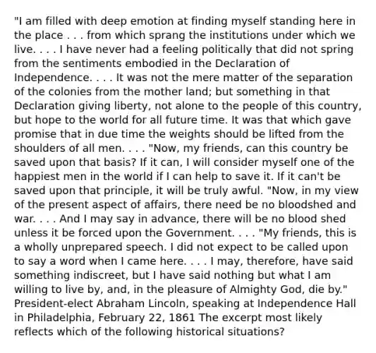 "I am filled with deep emotion at finding myself standing here in the place . . . from which sprang the institutions under which we live. . . . I have never had a feeling politically that did not spring from the sentiments embodied in the Declaration of Independence. . . . It was not the mere matter of the separation of the colonies from the mother land; but something in that Declaration giving liberty, not alone to the people of this country, but hope to the world for all future time. It was that which gave promise that in due time the weights should be lifted from the shoulders of all men. . . . "Now, my friends, can this country be saved upon that basis? If it can, I will consider myself one of the happiest men in the world if I can help to save it. If it can't be saved upon that principle, it will be truly awful. "Now, in my view of the present aspect of affairs, there need be no bloodshed and war. . . . And I may say in advance, there will be no blood shed unless it be forced upon the Government. . . . "My friends, this is a wholly unprepared speech. I did not expect to be called upon to say a word when I came here. . . . I may, therefore, have said something indiscreet, but I have said nothing but what I am willing to live by, and, in the pleasure of Almighty God, die by." President-elect <a href='https://www.questionai.com/knowledge/kdhEeg3XpP-abraham-lincoln' class='anchor-knowledge'>abraham lincoln</a>, speaking at Independence Hall in Philadelphia, February 22, 1861 The excerpt most likely reflects which of the following historical situations?