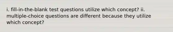 i. fill-in-the-blank test questions utilize which concept? ii. multiple-choice questions are different because they utilize which concept?