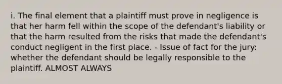 i. The final element that a plaintiff must prove in negligence is that her harm fell within the scope of the defendant's liability or that the harm resulted from the risks that made the defendant's conduct negligent in the first place. - Issue of fact for the jury: whether the defendant should be legally responsible to the plaintiff. ALMOST ALWAYS