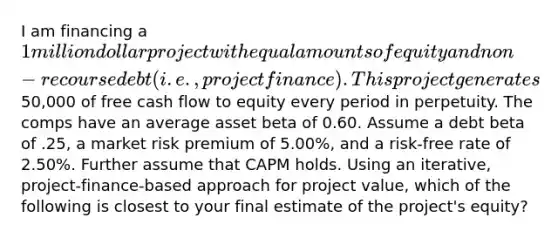 I am financing a 1 million dollar project with equal amounts of equity and non-recourse debt (i.e., project finance). This project generates50,000 of free cash flow to equity every period in perpetuity. The comps have an average asset beta of 0.60. Assume a debt beta of .25, a market risk premium of 5.00%, and a risk-free rate of 2.50%. Further assume that CAPM holds. Using an iterative, project-finance-based approach for project value, which of the following is closest to your final estimate of the project's equity?