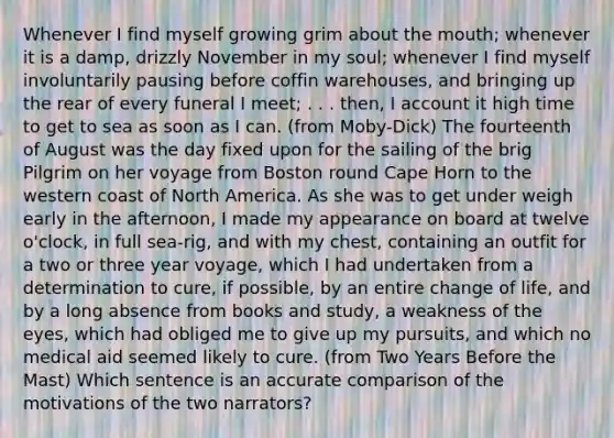 Whenever I find myself growing grim about the mouth; whenever it is a damp, drizzly November in my soul; whenever I find myself involuntarily pausing before coffin warehouses, and bringing up the rear of every funeral I meet; . . . then, I account it high time to get to sea as soon as I can. (from Moby-Dick) The fourteenth of August was the day fixed upon for the sailing of the brig Pilgrim on her voyage from Boston round Cape Horn to the western coast of North America. As she was to get under weigh early in the afternoon, I made my appearance on board at twelve o'clock, in full sea-rig, and with my chest, containing an outfit for a two or three year voyage, which I had undertaken from a determination to cure, if possible, by an entire change of life, and by a long absence from books and study, a weakness of the eyes, which had obliged me to give up my pursuits, and which no medical aid seemed likely to cure. (from Two Years Before the Mast) Which sentence is an accurate comparison of the motivations of the two narrators?