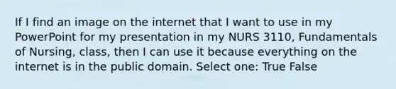 If I find an image on the internet that I want to use in my PowerPoint for my presentation in my NURS 3110, Fundamentals of Nursing, class, then I can use it because everything on the internet is in the public domain. Select one: True False