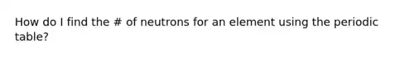 How do I find the # of neutrons for an element using the periodic table?