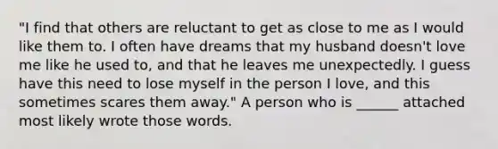 "I find that others are reluctant to get as close to me as I would like them to. I often have dreams that my husband doesn't love me like he used to, and that he leaves me unexpectedly. I guess have this need to lose myself in the person I love, and this sometimes scares them away." A person who is ______ attached most likely wrote those words.