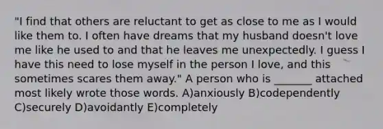 "I find that others are reluctant to get as close to me as I would like them to. I often have dreams that my husband doesn't love me like he used to and that he leaves me unexpectedly. I guess I have this need to lose myself in the person I love, and this sometimes scares them away." A person who is _______ attached most likely wrote those words. A)anxiously B)codependently C)securely D)avoidantly E)completely