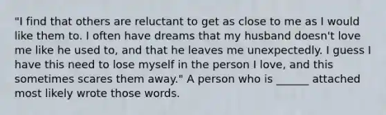 "I find that others are reluctant to get as close to me as I would like them to. I often have dreams that my husband doesn't love me like he used to, and that he leaves me unexpectedly. I guess I have this need to lose myself in the person I love, and this sometimes scares them away." A person who is ______ attached most likely wrote those words.