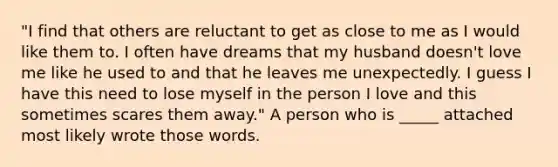 "I find that others are reluctant to get as close to me as I would like them to. I often have dreams that my husband doesn't love me like he used to and that he leaves me unexpectedly. I guess I have this need to lose myself in the person I love and this sometimes scares them away." A person who is _____ attached most likely wrote those words.