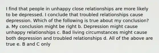 I find that people in unhappy close relationships are more likely to be depressed. I conclude that troubled relationships cause depression. Which of the following is true about my conclusion? a. My conclusion might be right b. Depression might cause unhappy relationships c. Bad living circumstances might cause both depression and troubled relationships d. All of the above are true e. B and C only