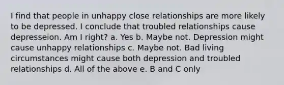 I find that people in unhappy close relationships are more likely to be depressed. I conclude that troubled relationships cause depresseion. Am I right? a. Yes b. Maybe not. Depression might cause unhappy relationships c. Maybe not. Bad living circumstances might cause both depression and troubled relationships d. All of the above e. B and C only