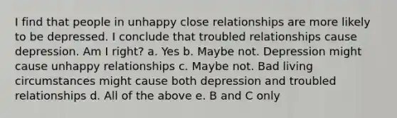 I find that people in unhappy close relationships are more likely to be depressed. I conclude that troubled relationships cause depression. Am I right? a. Yes b. Maybe not. Depression might cause unhappy relationships c. Maybe not. Bad living circumstances might cause both depression and troubled relationships d. All of the above e. B and C only