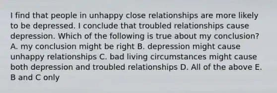 I find that people in unhappy close relationships are more likely to be depressed. I conclude that troubled relationships cause depression. Which of the following is true about my conclusion? A. my conclusion might be right B. depression might cause unhappy relationships C. bad living circumstances might cause both depression and troubled relationships D. All of the above E. B and C only