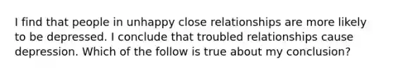 I find that people in unhappy close relationships are more likely to be depressed. I conclude that troubled relationships cause depression. Which of the follow is true about my conclusion?