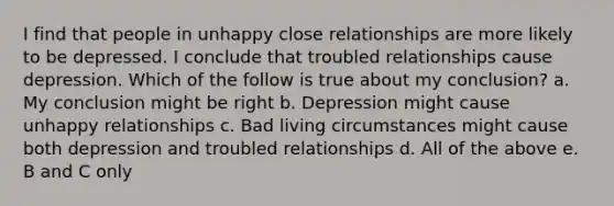 I find that people in unhappy close relationships are more likely to be depressed. I conclude that troubled relationships cause depression. Which of the follow is true about my conclusion? a. My conclusion might be right b. Depression might cause unhappy relationships c. Bad living circumstances might cause both depression and troubled relationships d. All of the above e. B and C only