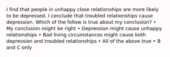 I find that people in unhappy close relationships are more likely to be depressed. I conclude that troubled relationships cause depression. Which of the follow is true about my conclusion? • My conclusion might be right • Depression might cause unhappy relationships • Bad living circumstances might cause both depression and troubled relationships • All of the above true • B and C only