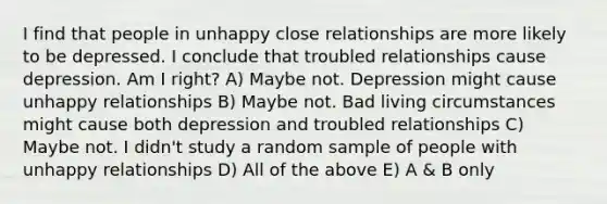 I find that people in unhappy close relationships are more likely to be depressed. I conclude that troubled relationships cause depression. Am I right? A) Maybe not. Depression might cause unhappy relationships B) Maybe not. Bad living circumstances might cause both depression and troubled relationships C) Maybe not. I didn't study a random sample of people with unhappy relationships D) All of the above E) A & B only