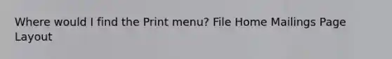 Where would I find the Print menu? File Home Mailings Page Layout