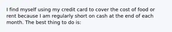 I find myself using my credit card to cover the cost of food or rent because I am regularly short on cash at the end of each month. The best thing to do is: