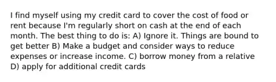 I find myself using my credit card to cover the cost of food or rent because I'm regularly short on cash at the end of each month. The best thing to do is: A) Ignore it. Things are bound to get better B) Make a budget and consider ways to reduce expenses or increase income. C) borrow money from a relative D) apply for additional credit cards