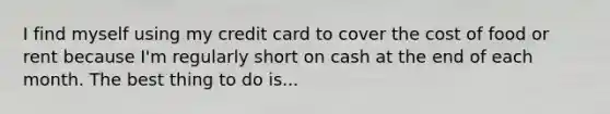 I find myself using my credit card to cover the cost of food or rent because I'm regularly short on cash at the end of each month. The best thing to do is...