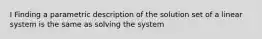 I Finding a parametric description of the solution set of a linear system is the same as solving the system